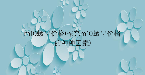 m10螺母价格(探究m10螺母价格的种种因素)