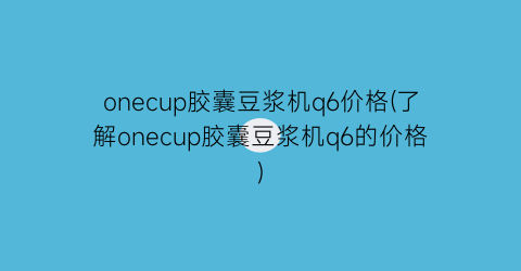 onecup胶囊豆浆机q6价格(了解onecup胶囊豆浆机q6的价格)