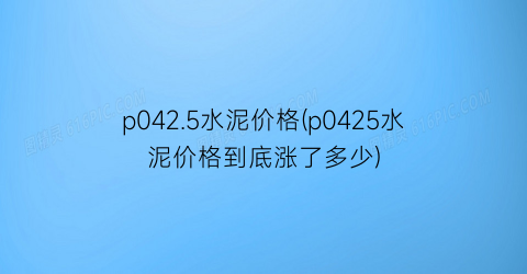 p042.5水泥价格(p0425水泥价格到底涨了多少)