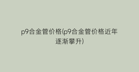 p9合金管价格(p9合金管价格近年逐渐攀升)