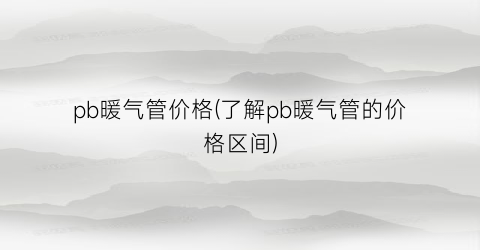 pb暖气管价格(了解pb暖气管的价格区间)