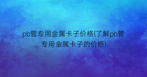 “pb管专用金属卡子价格(了解pb管专用金属卡子的价格)