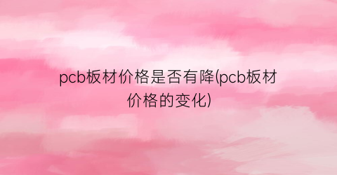 pcb板材价格是否有降(pcb板材价格的变化)