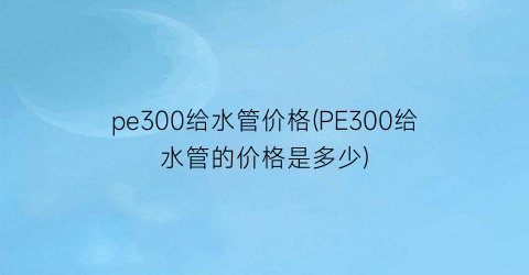 “pe300给水管价格(PE300给水管的价格是多少)