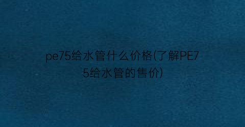 pe75给水管什么价格(了解PE75给水管的售价)