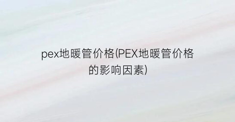 “pex地暖管价格(PEX地暖管价格的影响因素)