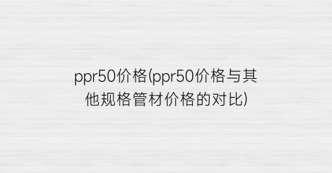 “ppr50价格(ppr50价格与其他规格管材价格的对比)