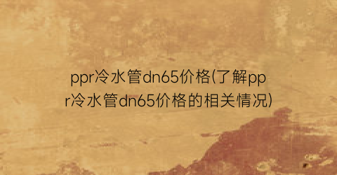 ppr冷水管dn65价格(了解ppr冷水管dn65价格的相关情况)