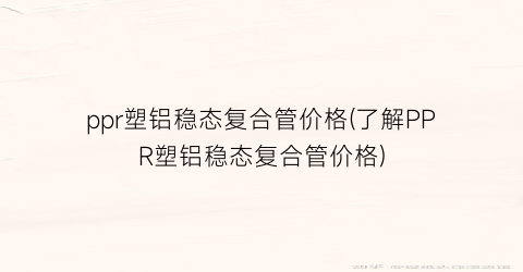 ppr塑铝稳态复合管价格(了解PPR塑铝稳态复合管价格)