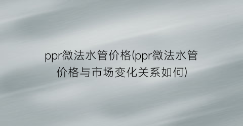 ppr微法水管价格(ppr微法水管价格与市场变化关系如何)