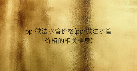 ppr微法水管价格(ppr微法水管价格的相关信息)