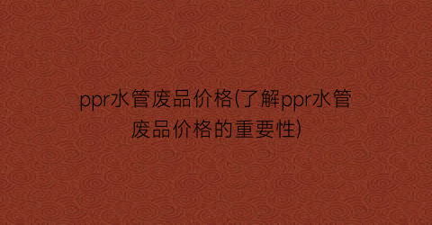 ppr水管废品价格(了解ppr水管废品价格的重要性)