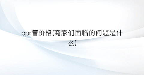 ppr管价格(商家们面临的问题是什么)