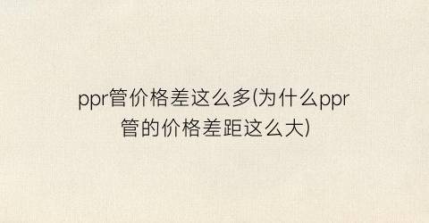 ppr管价格差这么多(为什么ppr管的价格差距这么大)