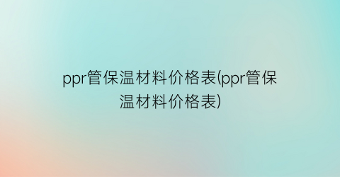 ppr管保温材料价格表(ppr管保温材料价格表)
