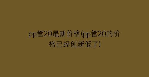 pp管20最新价格(pp管20的价格已经创新低了)