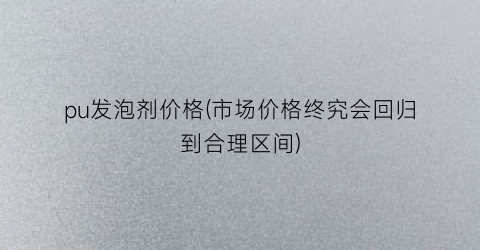 pu发泡剂价格(市场价格终究会回归到合理区间)