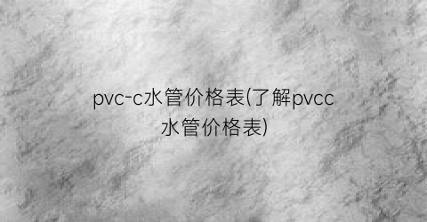 pvc-c水管价格表(了解pvcc水管价格表)