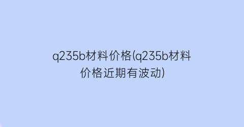 q235b材料价格(q235b材料价格近期有波动)
