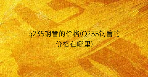 q235钢管的价格(Q235钢管的价格在哪里)