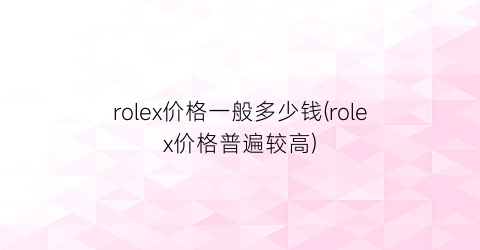 “rolex价格一般多少钱(rolex价格普遍较高)