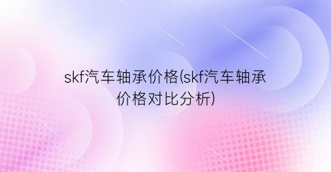 skf汽车轴承价格(skf汽车轴承价格对比分析)