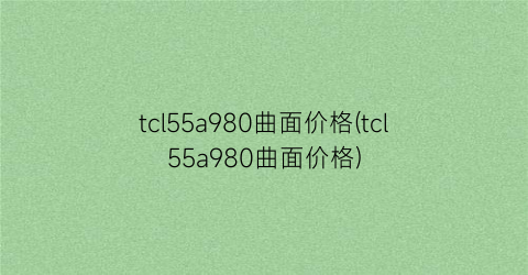 tcl55a980曲面价格(tcl55a980曲面价格)