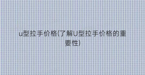 u型拉手价格(了解U型拉手价格的重要性)