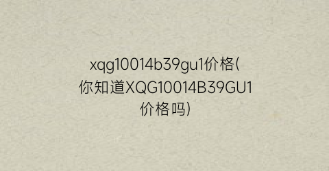 “xqg10014b39gu1价格(你知道XQG10014B39GU1价格吗)