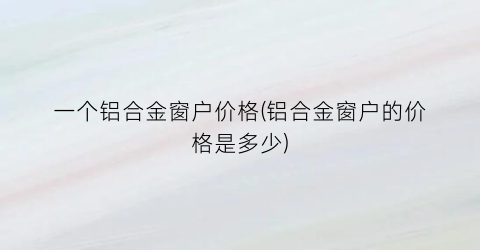一个铝合金窗户价格(铝合金窗户的价格是多少)