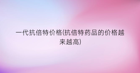 一代抗倍特价格(抗倍特药品的价格越来越高)