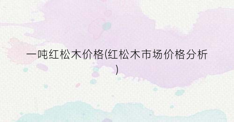 “一吨红松木价格(红松木市场价格分析)