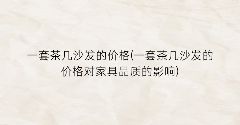 一套茶几沙发的价格(一套茶几沙发的价格对家具品质的影响)