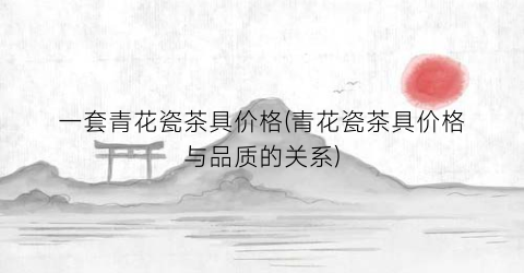 一套青花瓷茶具价格(青花瓷茶具价格与品质的关系)