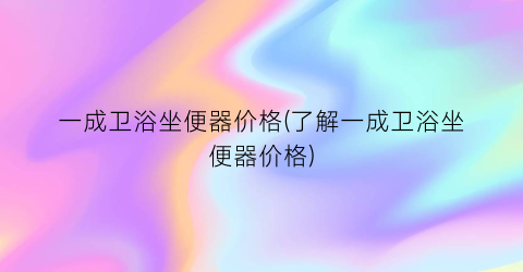 一成卫浴坐便器价格(了解一成卫浴坐便器价格)