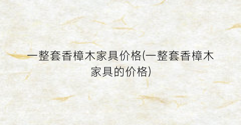 一整套香樟木家具价格(一整套香樟木家具的价格)