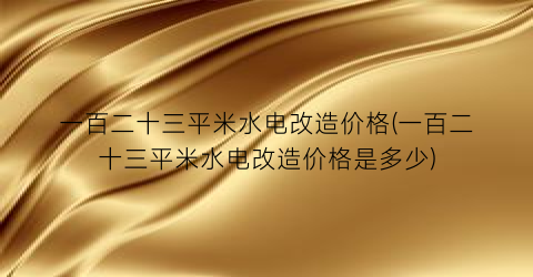 一百二十三平米水电改造价格(一百二十三平米水电改造价格是多少)