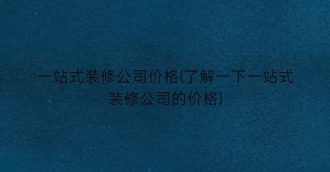一站式装修公司价格(了解一下一站式装修公司的价格)
