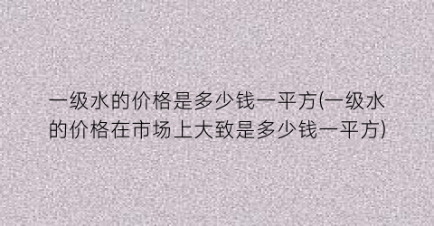 一级水的价格是多少钱一平方(一级水的价格在市场上大致是多少钱一平方)