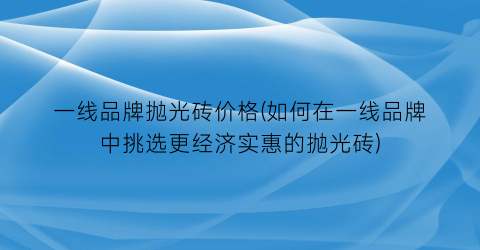 一线品牌抛光砖价格(如何在一线品牌中挑选更经济实惠的抛光砖)
