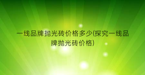 一线品牌抛光砖价格多少(探究一线品牌抛光砖价格)