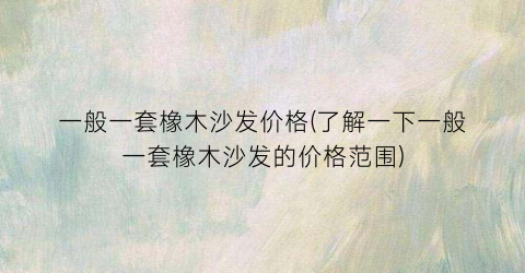 一般一套橡木沙发价格(了解一下一般一套橡木沙发的价格范围)