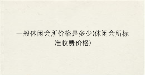 一般休闲会所价格是多少(休闲会所标准收费价格)