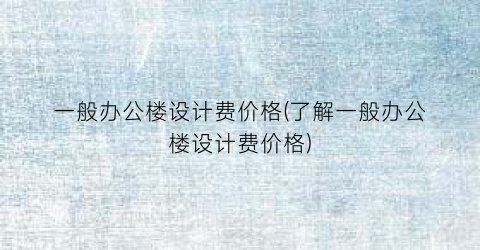 一般办公楼设计费价格(了解一般办公楼设计费价格)