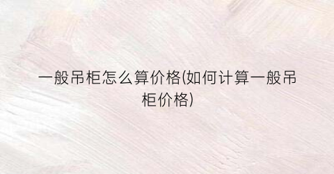 一般吊柜怎么算价格(如何计算一般吊柜价格)