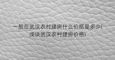 一般在武汉农村建房什么价格是多少(浅谈武汉农村建房价格)