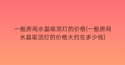 一般房间水晶吸顶灯的价格(一般房间水晶吸顶灯的价格大约在多少钱)
