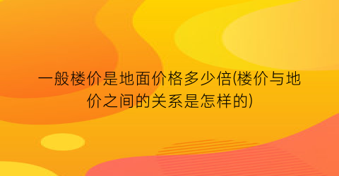 一般楼价是地面价格多少倍(楼价与地价之间的关系是怎样的)