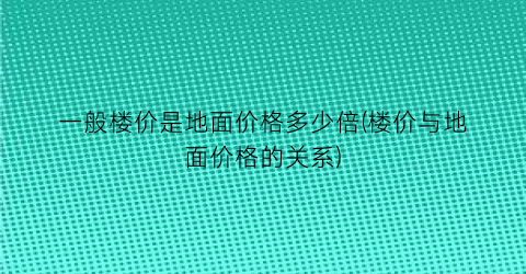 “一般楼价是地面价格多少倍(楼价与地面价格的关系)