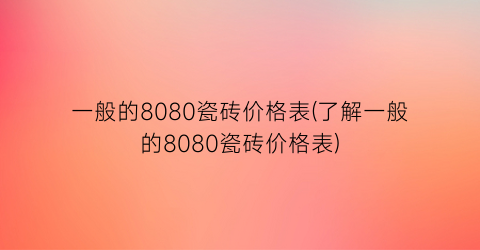一般的8080瓷砖价格表(了解一般的8080瓷砖价格表)